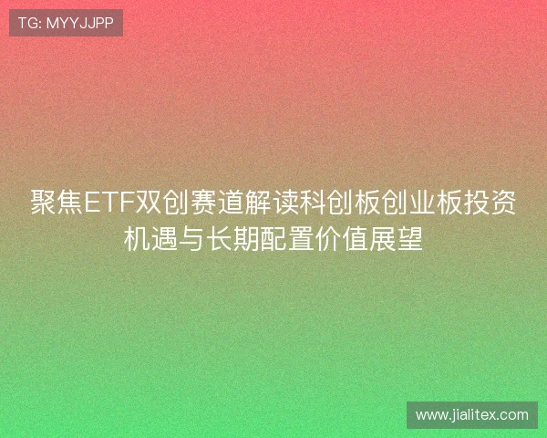 聚焦ETF双创赛道解读科创板创业板投资机遇与长期配置价值展望 聚焦ETF双创赛道解读科创板创业板投资机遇与长期配置价值展望